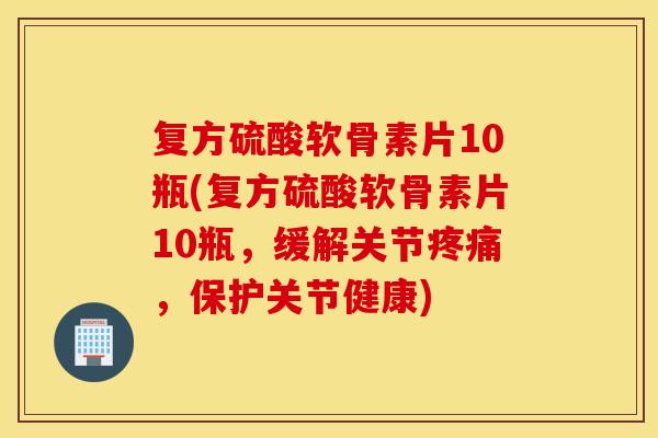 复方硫酸软骨素片10瓶(复方硫酸软骨素片10瓶，缓解关节疼痛，保护关节健康)