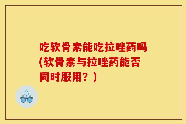 吃软骨素能吃拉唑药吗(软骨素与拉唑药能否同时服用？)