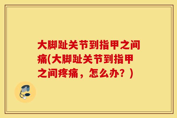 大脚趾关节到指甲之间痛(大脚趾关节到指甲之间疼痛，怎么办？)