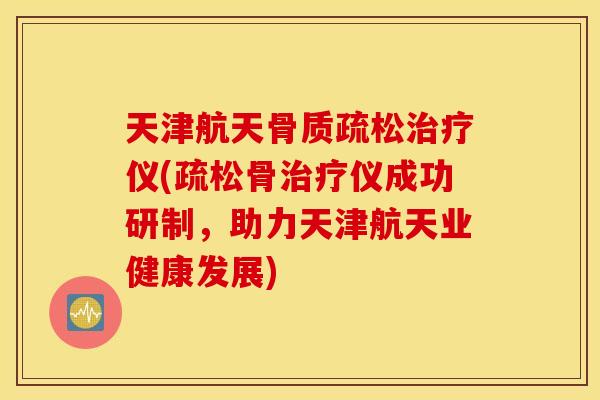 天津航天骨质疏松治疗仪(疏松骨治疗仪成功研制，助力天津航天业健康发展)