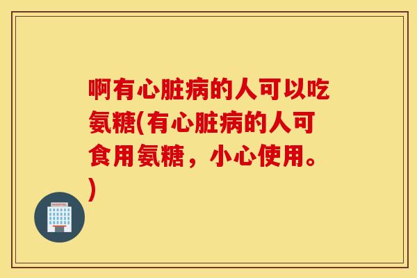 啊有心脏病的人可以吃氨糖(有心脏病的人可食用氨糖，小心使用。)