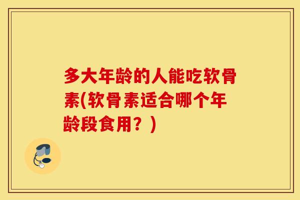 多大年龄的人能吃软骨素(软骨素适合哪个年龄段食用？)