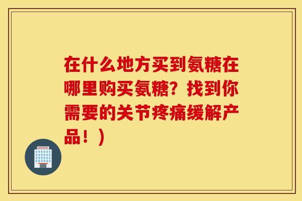 在什么地方买到氨糖在哪里购买氨糖？找到你需要的关节疼痛缓解产品！)
