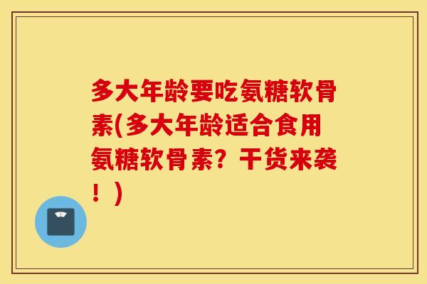 多大年龄要吃氨糖软骨素(多大年龄适合食用氨糖软骨素？干货来袭！)