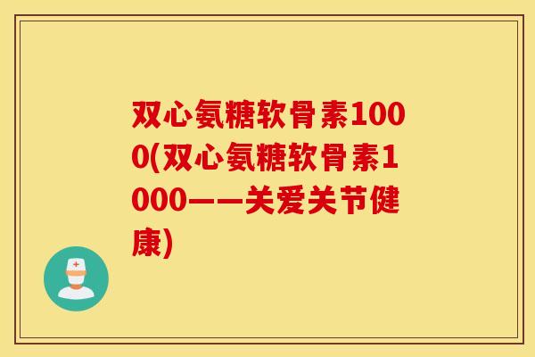双心氨糖软骨素1000(双心氨糖软骨素1000——关爱关节健康)