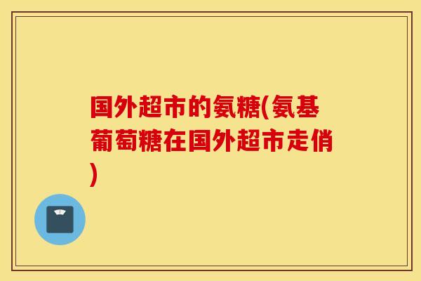 国外超市的氨糖(氨基葡萄糖在国外超市走俏)