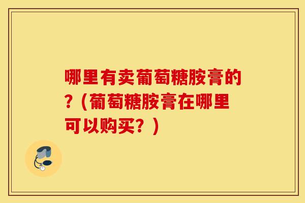 哪里有卖葡萄糖胺膏的？(葡萄糖胺膏在哪里可以购买？)