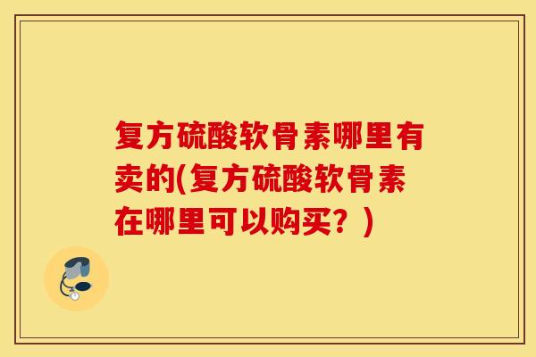 复方硫酸软骨素哪里有卖的(复方硫酸软骨素在哪里可以购买？)