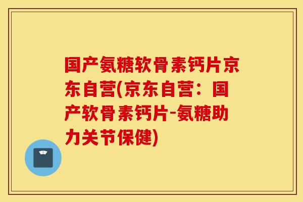 国产氨糖软骨素钙片京东自营(京东自营：国产软骨素钙片-氨糖助力关节保健)