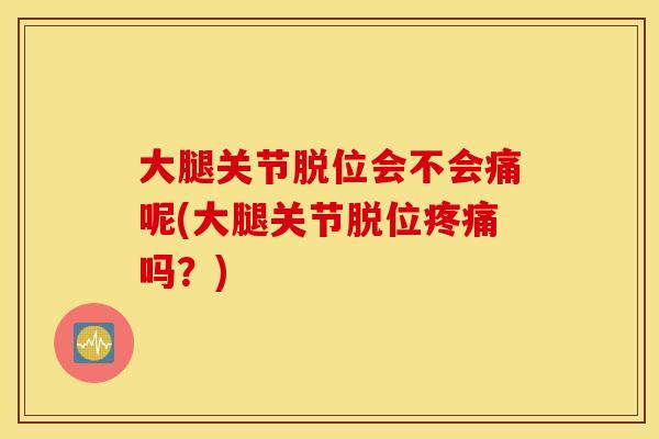大腿关节脱位会不会痛呢(大腿关节脱位疼痛吗?) 大腿关节脱位会不会痛呢(大腿关节脱位疼痛吗?)