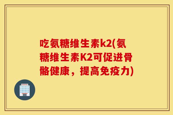 吃氨糖维生素k2(氨糖维生素K2可促进骨骼健康，提高免疫力)