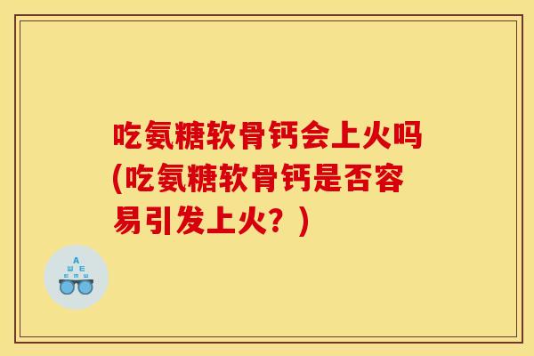 吃氨糖软骨钙会上火吗(吃氨糖软骨钙是否容易引发上火？)