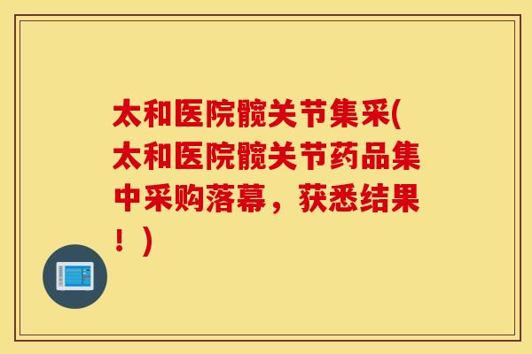 太和医院髋关节集采(太和医院髋关节药品集中采购落幕，获悉结果！)