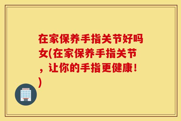 在家保养手指关节好吗女(在家保养手指关节，让你的手指更健康！)