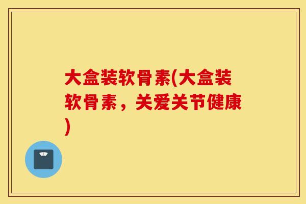 大盒装软骨素(大盒装软骨素，关爱关节健康)