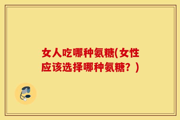 女人吃哪种氨糖(女性应该选择哪种氨糖？)