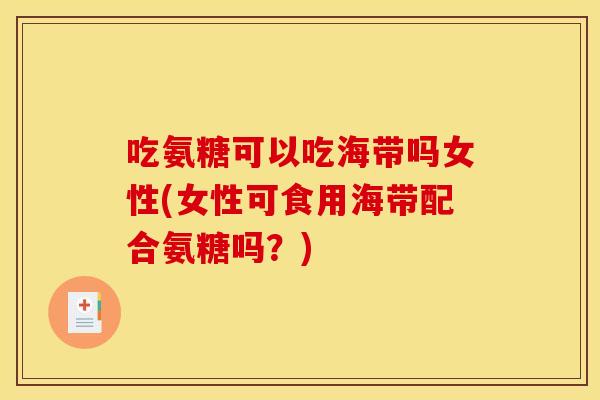 吃氨糖可以吃海带吗女性(女性可食用海带配合氨糖吗？)