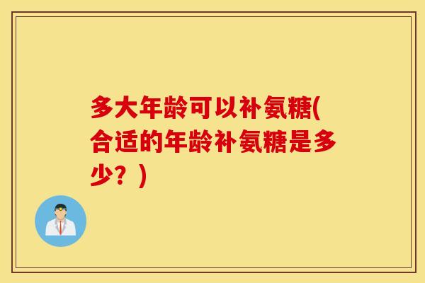 多大年龄可以补氨糖(合适的年龄补氨糖是多少？)