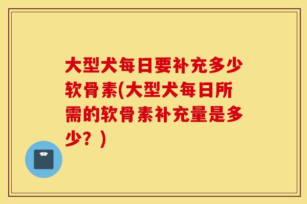 大型犬每日要补充多少软骨素(大型犬每日所需的软骨素补充量是多少？)