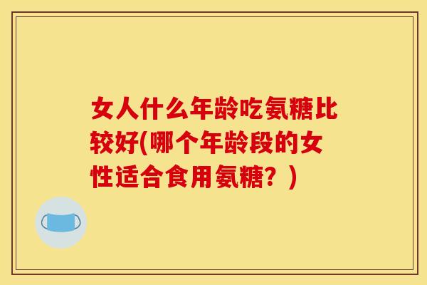 女人什么年龄吃氨糖比较好(哪个年龄段的女性适合食用氨糖？)