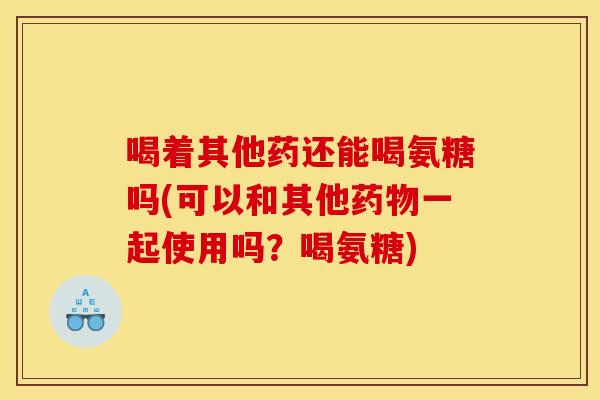 喝着其他药还能喝氨糖吗(可以和其他药物一起使用吗？喝氨糖)