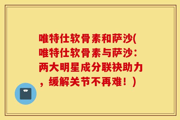 唯特仕软骨素和萨沙(唯特仕软骨素与萨沙：两大明星成分联袂助力，缓解关节不再难！)