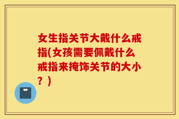 女生指关节大戴什么戒指(女孩需要佩戴什么戒指来掩饰关节的大小？)