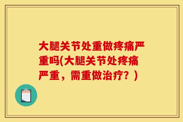 大腿关节处重做疼痛严重吗(大腿关节处疼痛严重，需重做治疗？)