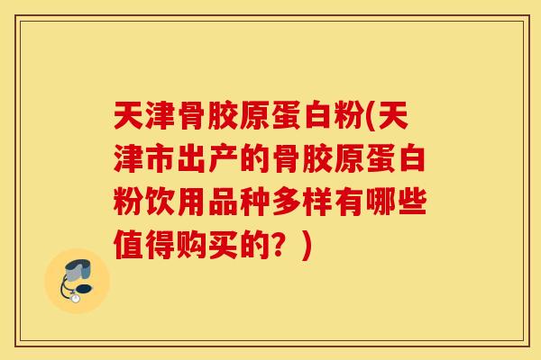 天津骨胶原蛋白粉(天津市出产的骨胶原蛋白粉饮用品种多样有哪些值得购买的？)