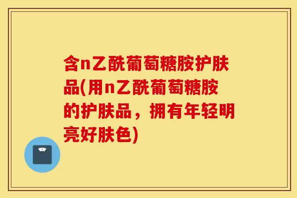 含n乙酰葡萄糖胺护肤品(用n乙酰葡萄糖胺的护肤品，拥有年轻明亮好肤色)