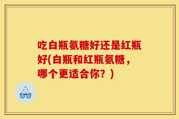 吃白瓶氨糖好还是红瓶好(白瓶和红瓶氨糖，哪个更适合你？)