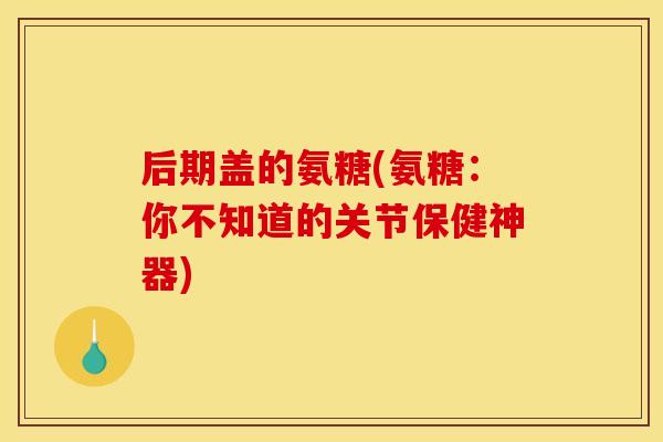 后期盖的氨糖(氨糖：你不知道的关节保健神器)