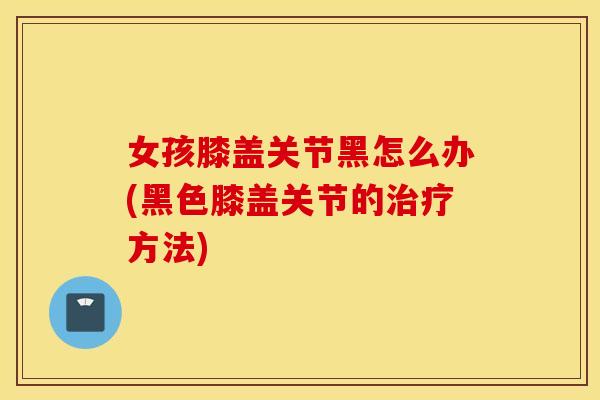 女孩膝盖关节黑怎么办(黑色膝盖关节的治疗方法)