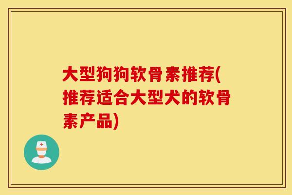 大型狗狗软骨素推荐(推荐适合大型犬的软骨素产品)