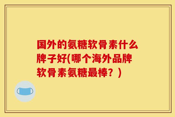 国外的氨糖软骨素什么牌子好(哪个海外品牌软骨素氨糖最棒？)