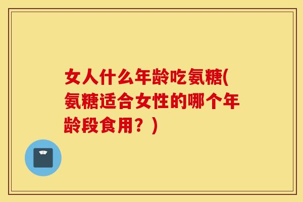 女人什么年龄吃氨糖(氨糖适合女性的哪个年龄段食用?) 女人什么年龄吃氨糖(氨糖适合女性的哪个年龄段食用?)