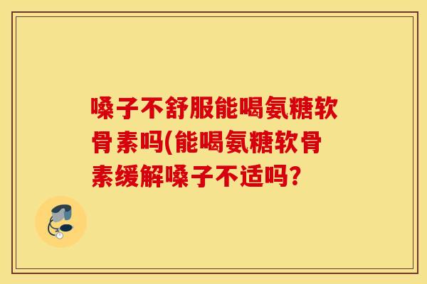 嗓子不舒服能喝氨糖软骨素吗(能喝氨糖软骨素缓解嗓子不适吗？