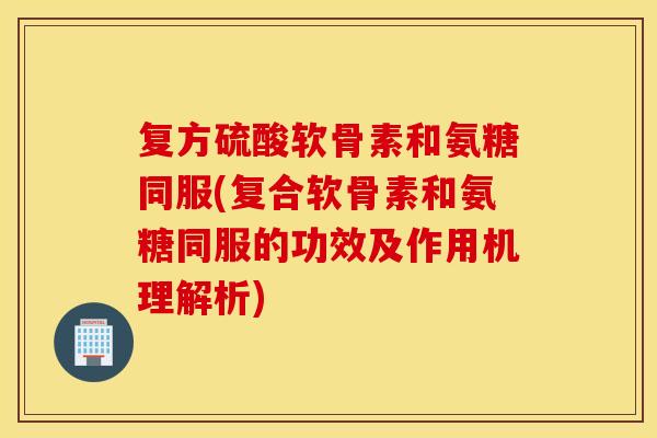 复方硫酸软骨素和氨糖同服(复合软骨素和氨糖同服的功效及作用机理解析)