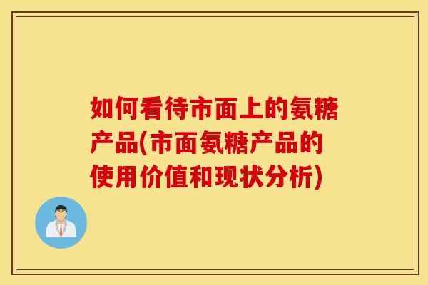 如何看待市面上的氨糖产品(市面氨糖产品的使用价值和现状分析) 如何看待市面上的氨糖产品(市面氨糖产品的使用价值和现状分析)