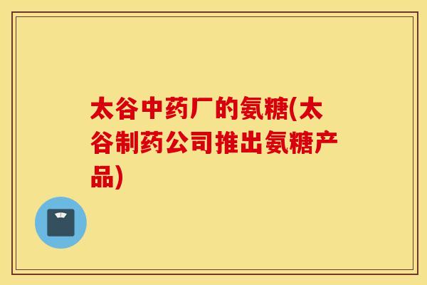 太谷中药厂的氨糖(太谷制药公司推出氨糖产品)