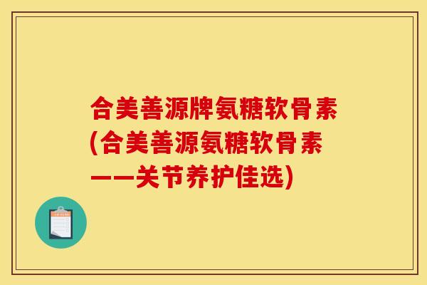 合美善源牌氨糖软骨素(合美善源氨糖软骨素——关节养护佳选)
