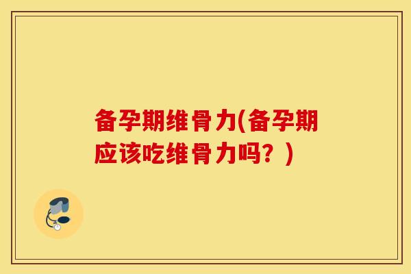 备孕期维骨力(备孕期应该吃维骨力吗？)