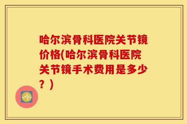 哈尔滨骨科医院关节镜价格(哈尔滨骨科医院关节镜手术费用是多少？)