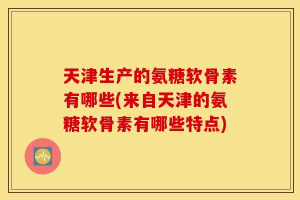 天津生产的氨糖软骨素有哪些(来自天津的氨糖软骨素有哪些特点)