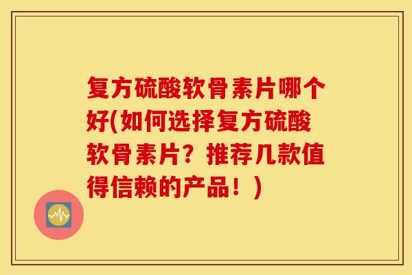 复方硫酸软骨素片哪个好(如何选择复方硫酸软骨素片？推荐几款值得信赖的产品！)