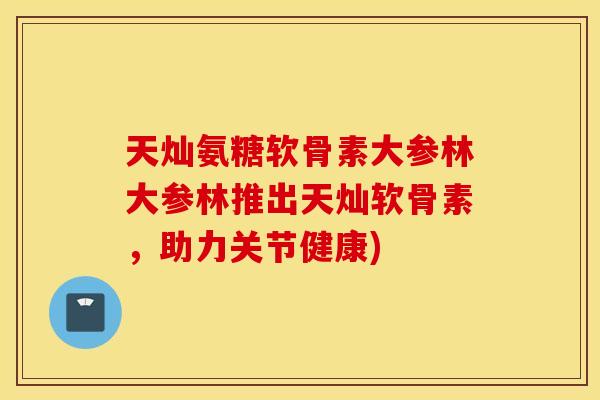 天灿氨糖软骨素大参林大参林推出天灿软骨素，助力关节健康)