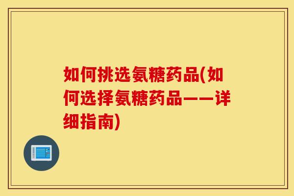 如何挑选氨糖药品(如何选择氨糖药品——详细指南)
