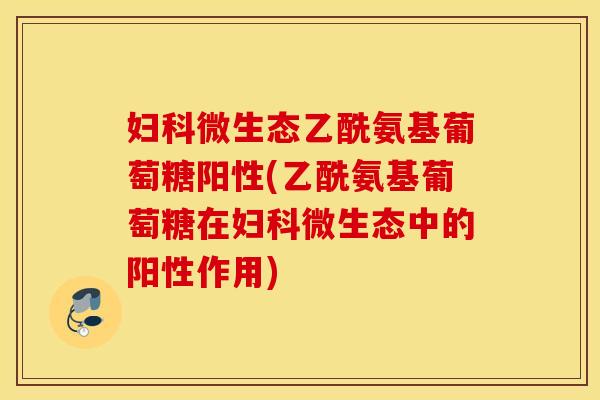 妇科微生态乙酰氨基葡萄糖阳性(乙酰氨基葡萄糖在妇科微生态中的阳性作用)