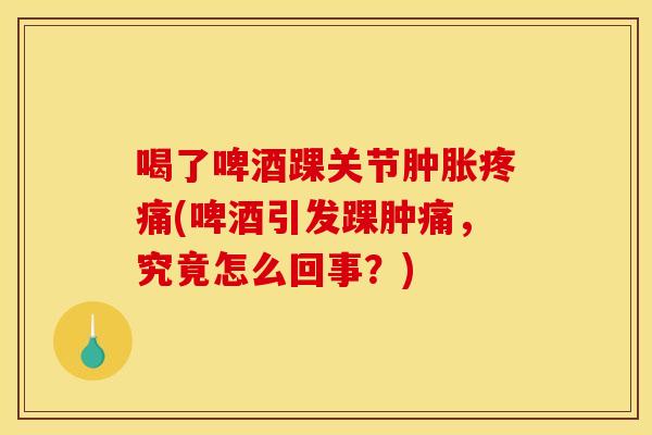 喝了啤酒踝关节肿胀疼痛(啤酒引发踝肿痛，究竟怎么回事？)