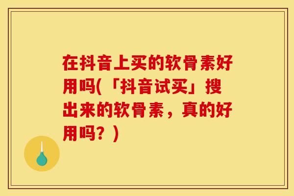 在抖音上买的软骨素好用吗(「抖音试买」搜出来的软骨素，真的好用吗？)